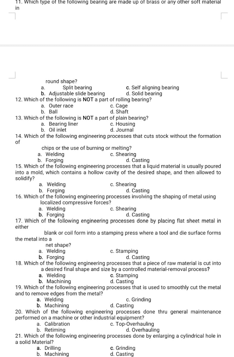 11. Which type of the following bearing are made up of brass or any other soft material
in
round shape?
a.
Split bearing
b. Adjustable slide bearing
12. Which of the following is NOT a part of rolling bearing?
a. Outer race
b. Ball
13. Which of the following is NOT a part of plain bearing?
c. Housing
d. Journal
a. Bearing liner
b. Oil inlet
14. Which of the following engineering processes that cuts stock without the formation
of
chips or the use of burning or melting?
a. Welding
b. Forging
c. Self aligning bearing
d. Solid bearing
a. Welding
b. Forging
c. Cage
d. Shaft
15. Which of the following engineering processes that a liquid material is usually poured
into a mold, which contains a hollow cavity of the desired shape, and then allowed to
solidify?
a. Welding
b. Forging
d. Casting
16. Which of the following engineering processes involving the shaping of metal using
localized compressive forces?
the metal into a
net shape?
c. Shearing
d. Casting
d. Casting
17. Which of the following engineering processes done by placing flat sheet metal in
either
a. Calibration
b. Retiming
blank or coil form into a stamping press where a tool and die surface forms
c. Shearing
a. Drilling
b. Machining
c. Shearing
a. Welding
b. Forging
18. Which of the following engineering processes that a piece of raw material is cut into
a desired final shape and size by a controlled material-removal process?
a. Welding
b. Machining
19. Which of the following engineering
and to remove edges from the metal?
a. Welding
b. Machining
c. Stamping
d. Casting
c. Stamping
d. Casting
processes that is used to smoothly cut the metal
c. Grinding
20. Which of the following engineering
performed on a machine or other industrial equipment?
c. Top-Overhauling
d. Casting
processes done thru general maintenance
d. Overhauling
21. Which of the following engineering processes done by enlarging a cylindrical hole in
a solid Material?
c. Grinding
d. Casting