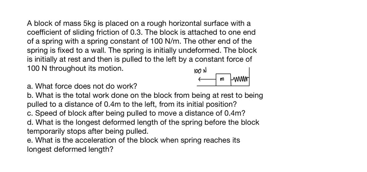 A block of mass 5kg is placed on a rough horizontal surface with a
coefficient of sliding friction of 0.3. The block is attached to one end
of a spring with a spring constant of 100 N/m. The other end of the
spring is fixed to a wall. The spring is initially undeformed. The block
is initially at rest and then is pulled to the left by a constant force of
100 N throughout its motion.
100 N
m www
a. What force does not do work?
b. What is the total work done on the block from being at rest to being
pulled to a distance of 0.4m to the left, from its initial position?
c. Speed of block after being pulled to move a distance of 0.4m?
d. What is the longest deformed length of the spring before the block
temporarily stops after being pulled.
e. What is the acceleration of the block when spring reaches its
longest deformed length?