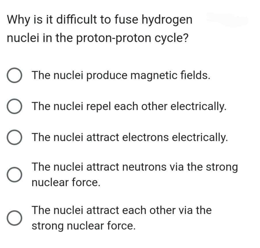 Why is it difficult to fuse hydrogen
nuclei in the proton-proton cycle?
O The nuclei produce magnetic fields.
O The nuclei repel each other electrically.
The nuclei attract electrons electrically.
O
The nuclei attract neutrons via the strong
nuclear force.
The nuclei attract each other via the
strong nuclear force.