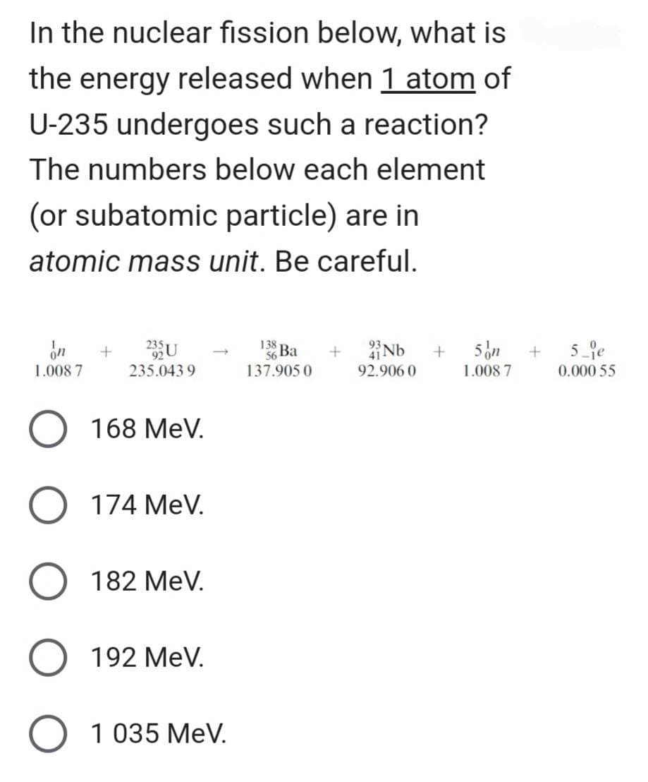 In the nuclear fission below, what is
the energy released when 1 atom of
U-235 undergoes such a reaction?
The numbers below each element
(or subatomic particle) are in
atomic mass unit. Be careful.
on
1.008 7
O 168 MeV.
O 174 MeV.
O 182 MeV.
O 192 MeV.
O 1 035 MeV.
+
235.0439
138
137.905 0
+
93
41-
92.906 0
+
5 on
1.008 7
+
5 e
0.000 55