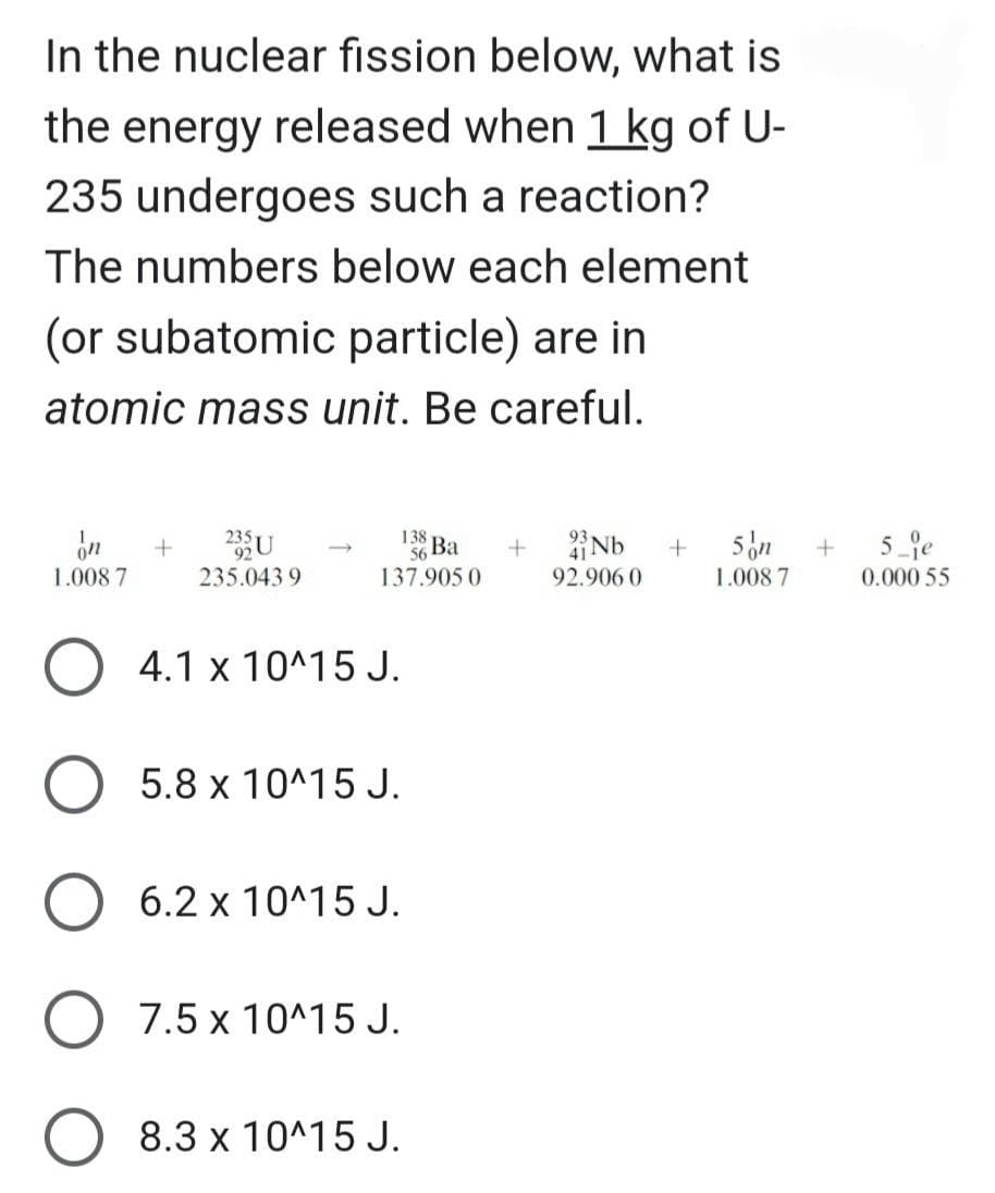 In the nuclear fission below, what is
the energy released when 1 kg of U-
235 undergoes such a reaction?
The numbers below each element
(or subatomic particle) are in
atomic mass unit. Be careful.
1.008 7
+
O
235 U
235.0439
138
56 Ba
137.905 0
4.1 x 10^15 J.
O 5.8 x 10^15 J.
6.2 x 10^15 J.
7.5 x 10^15 J.
8.3 x 10^15 J.
+
4Nb
92.906 0
+
5 on
1.008 7
+
5 je
0.000 55