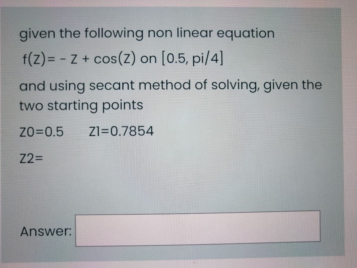 given the following non linear equation
f(Z)= - Z + cos(Z) on [0.5, pi/4]
and using secant method of solving, given the
two starting points
ZO=0.5
Z1=0.7854
Z2=
Answer:
