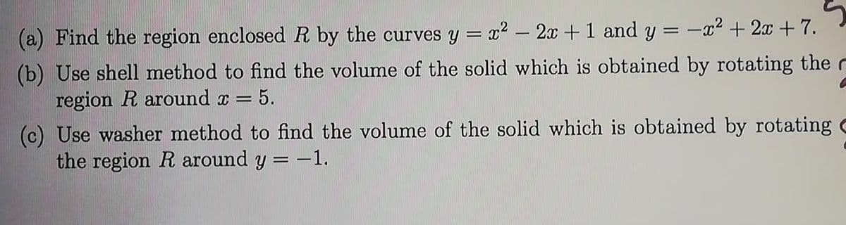 (a) Find the region enclosed R by the curves y = x2 – 2x +1 and y = -x² + 2x + 7.
(b) Use shell method to find the volume of the solid which is obtained by rotating the r
region R around x =
=5.
(c) Use washer method to find the volume of the solid which is obtained by rotating
the region R around y = -1.
