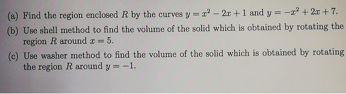 (a) Find the region enclosedR by the curves y = x2 – 2x +1 and y = -x² + 2x +7.
|
(b) Use shell method to find the volume of the solid which is obtained by rotating the
region R around x =
= 5.
(c) Use washer method to find the volume of the solid which is obtained by rotating
the region R around y = -1.
