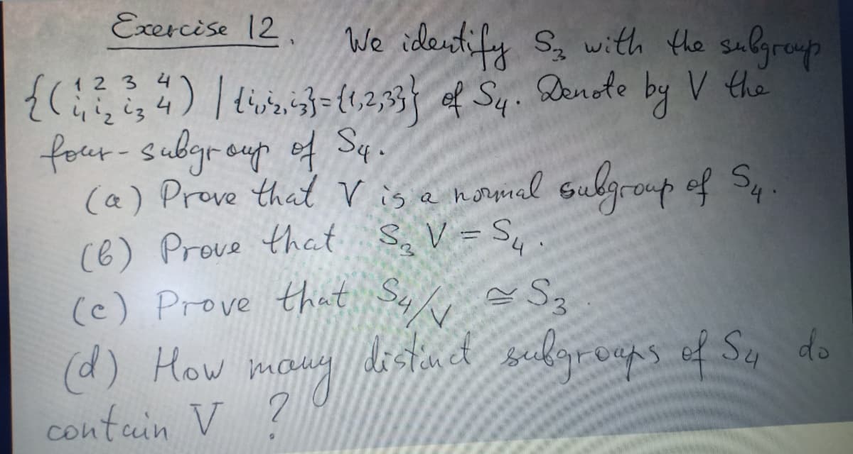 Exercise 12,
We identify Sg with the sulgreup
{ 12,3| f Sq. Dende by V the
four-subgroup
(a) Prove that V is e nomnal sulgroup of Sq
(6) Prove that S, V = S, .
(e) Prove that Sy e S3
(d) How m
contain V ?
1 2 3 4
ef Sq .
itud selgrvaps of Sy do
