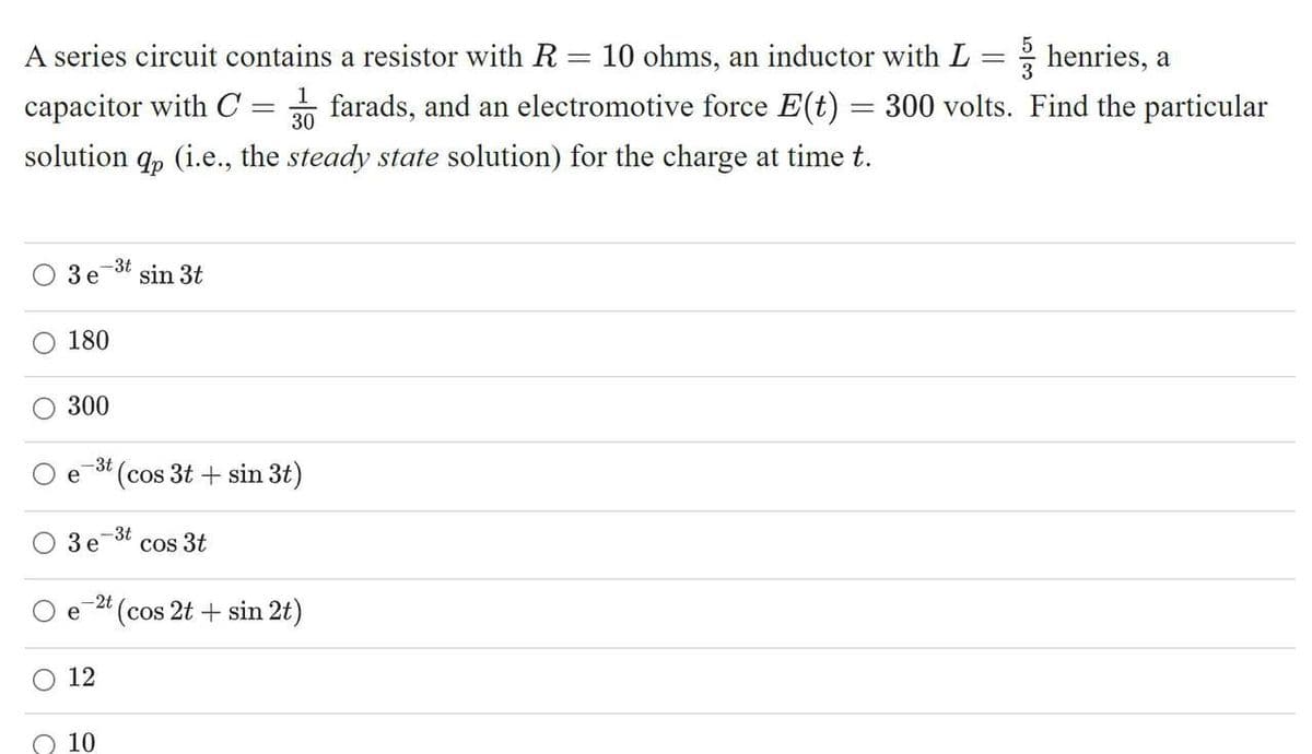 5
A series circuit contains a resistor with R = 10 ohms, an inductor with L = henries, a
1
capacitor with C = farads, and an electromotive force E(t) = 300 volts. Find the particular
30
solution q, (i.e., the steady state solution) for the charge at time t.
3 e
sin 3t
180
300
-3t
(cos 3t + sin 3t)
3 e
-3t
cos 3t
-2t
e
(cos 2t + sin 2t)
O 12
10
