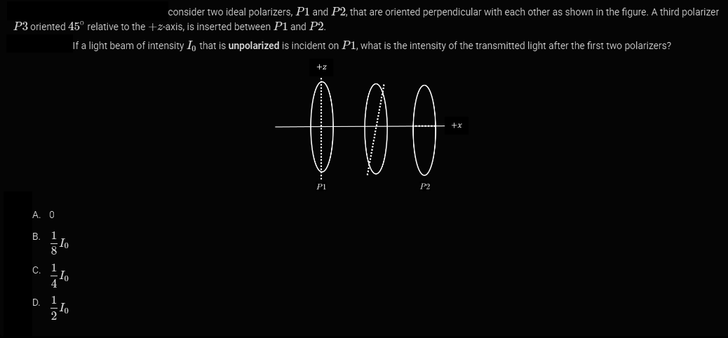 P3 oriented 45° relative to the +z-axis, is inserted between P1 and P2.
If a light beam of intensity I that is unpolarized is incident on P1, what is the intensity of the transmitted light after the first two polarizers?
A. 0
B. 1
8
c. 1
Io
10
D. 1
consider two ideal polarizers, P1 and P2, that are oriented perpendicular with each other as shown in the figure. A third polarizer
+z
000
P1
P2
+x