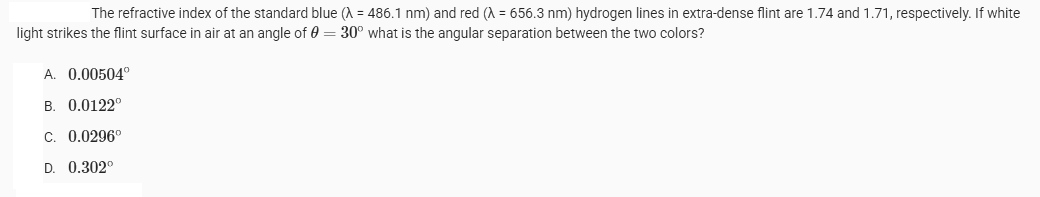 The refractive index of the standard blue (λ = 486.1 nm) and red (λ = 656.3 nm) hydrogen lines in extra-dense flint are 1.74 and 1.71, respectively. If white
light strikes the flint surface in air at an angle of 0 = 30° what is the angular separation between the two colors?
A. 0.00504°
ATM
B. 0.0122°
C. 0.0296°
D. 0.302⁰