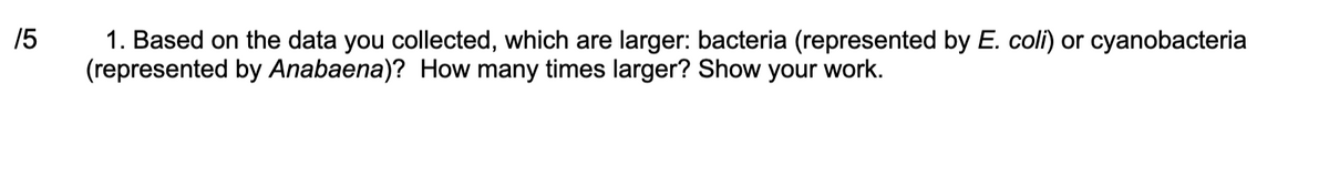 15
1. Based on the data you collected, which are larger: bacteria (represented by E. coli) or cyanobacteria
(represented by Anabaena)? How many times larger? Show your work.