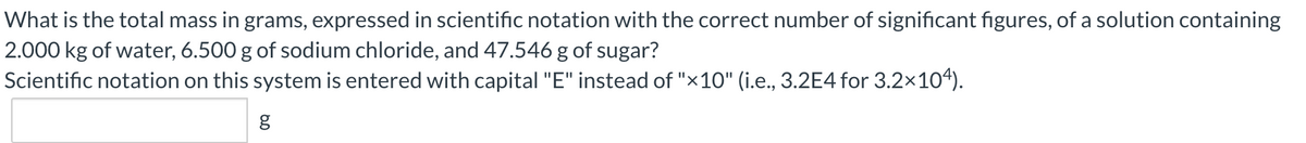 What is the total mass in grams, expressed in scientific notation with the correct number of significant figures, of a solution containing
2.000 kg of water, 6.500 g of sodium chloride, and 47.546 g of sugar?
Scientific notation on this system is entered with capital "E" instead of "×10" (i.e., 3.2E4 for 3.2×104).