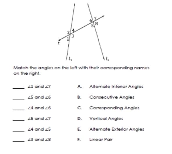 62
Match the angles on the left with their corresponding names
on the right.
21 and 27
A.
Alternate Interior Angles
25 and 26
B.
Consecutive Angles
24 and 26
C.
Corresponding Angles
25 and 27
D.
Vertical Angles
24 and 25
E.
Alternate Exterior Angles
23 and 28
F.
Linear Pair
