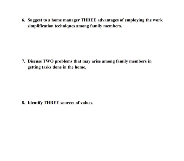 6. Suggest to a home manager THREE advantages of employing the work
simplification techniques among family members.
7. Discuss TWO problems that may arise among family members in
getting tasks done in the home.
8. Identify THREE sources of values.
