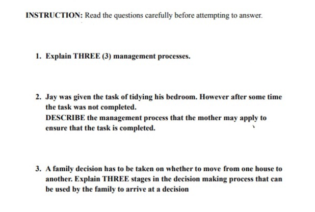 INSTRUCTION: Read the questions carefully before attempting to answer.
1. Explain THREE (3) management processes.
2. Jay was given the task of tidying his bedroom. However after some time
the task was not completed.
DESCRIBE the management process that the mother may apply to
ensure that the task is completed.
3. A family decision has to be taken on whether to move from one house to
another. Explain THREE stages in the decision making process that can
be used by the family to arrive at a decision
