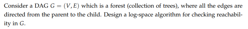 Consider a DAG G = (V,E) which is a forest (collection of trees), where all the edges are
directed from the parent to the child. Design a log-space algorithm for checking reachabil-
ity in G.
