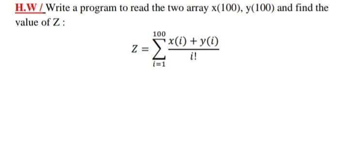 H.W /Write a program to read the two array x(100), y(100) and find the
value of Z :
100
x(i) + y(i)
i!
Z =
i=1
