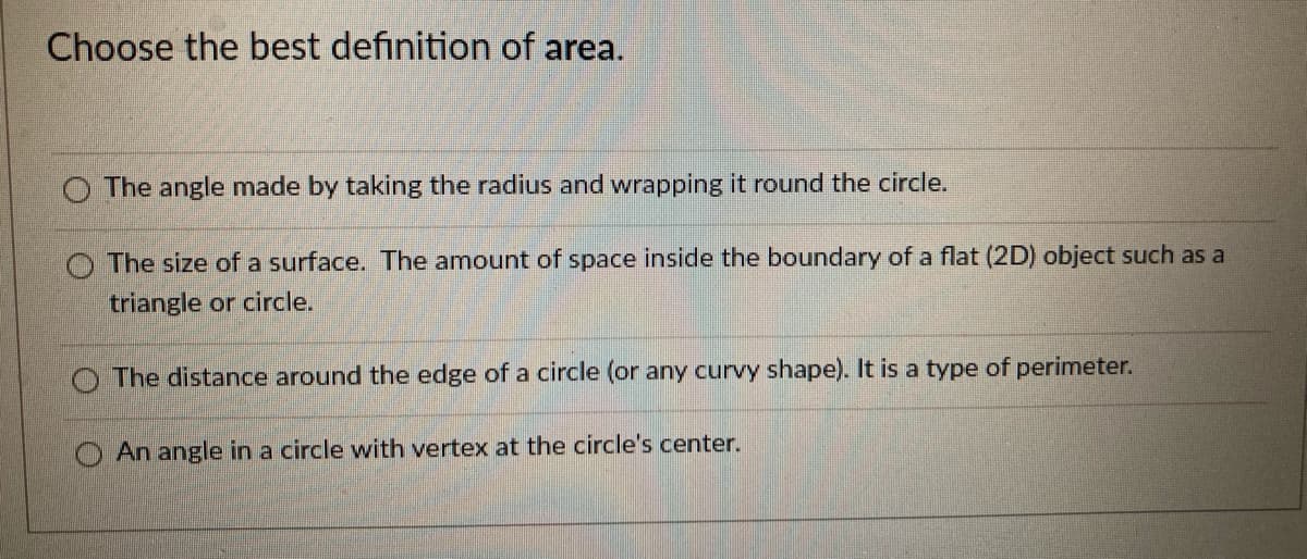 Choose the best definition of area.
O The angle made by taking the radius and wrapping it round the circle.
O The size of a surface. The amount of space inside the boundary of a flat (2D) object such as a
triangle or circle.
O The distance around the edge of a circle (or any curvy shape). It is a type of perimeter.
An angle in a circle with vertex at the circle's center.

