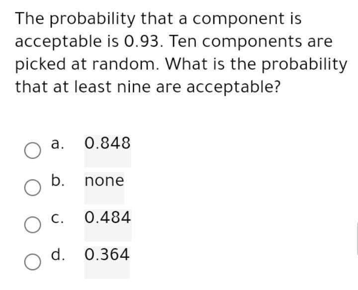 The probability that a component is
acceptable is 0.93. Ten components are
picked at random. What is the probability
that at least nine are acceptable?
a.
0.848
O
O b. none
C. 0.484
O
d. 0.364
O