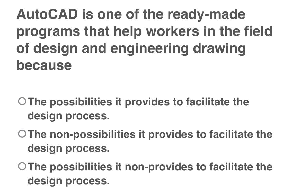 AutoCAD is one of the ready-made
programs that help workers in the field
of design and engineering drawing
because
OThe possibilities it provides to facilitate the
design process.
OThe non-possibilities it provides to facilitate the
design process.
OThe possibilities it non-provides to facilitate the
design process.