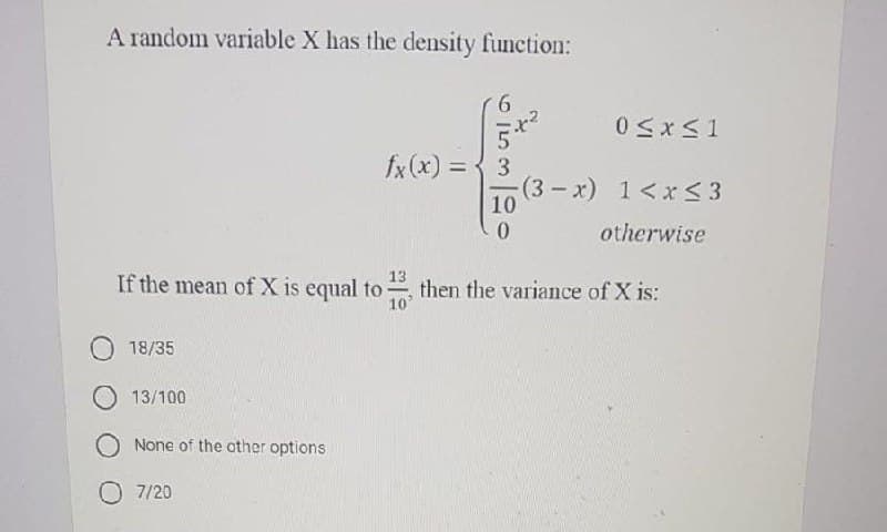 A random variable X has the density function:
fx (x) = { 3
%3D
(3-x) 1<xr<3
10
otherwise
If the mean of X is equal to
13
then the variance of X is:
10'
18/35
O 13/100
None of the other options
7/20

