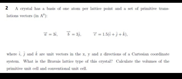 2
A crystal has a basis of one atom per lattice point and a set of primitive trans-
lations vectors (in Aº):
a = 3i,
6 = 33,
T = 1.5(i + 3 + k),
where i, j and k are unit vectors in the x, y and z directions of a Cartesian coordinate
system. What is the Bravais lattice type of this crystal? Calculate the volumes of the
primitive unit cell and conventional unit cell.
