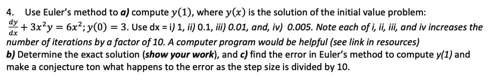 Use Euler's method to a) compute y(1), where y(x) is the solution of the initial value problem:
+ 3x2y = 6x2; y(0) = 3. Use dx = i) 1, ii) 0.1, iii) 0.01, and, iv) 0.005. Note each of i, ii, iii, and iv increases the
4.
dy
dx
number of iterations by a factor of 10. A computer program would be helpful (see link in resources)
b) Determine the exact solution (show your work), and c) find the error in Euler's method to compute y(1) and
make a conjecture ton what happens to the error as the step size is divided by 10.
