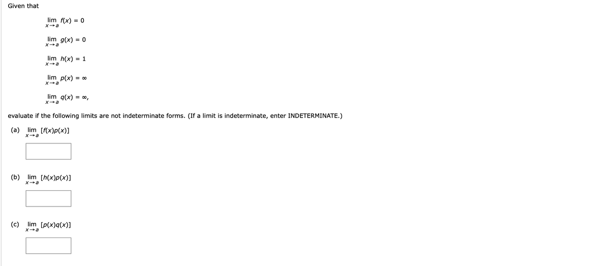 Given that
lim f(x) = 0
lim g(x) = 0
lim h(x) = 1
lim p(x)
= 00
lim q(x) = ∞,
evaluate if the following limits are not indeterminate forms. (If a limit is indeterminate, enter INDETERMINATE.)
(a)
lim [f(x)p(x)]
(b)
lim [h(x)p(x)]
(c)
lim [p(x)q(x)]
