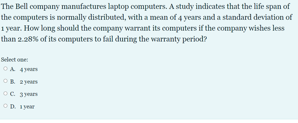 The Bell company manufactures laptop computers. A study indicates that the life span of
the computers is normally distributed, with a mean of 4 years and a standard deviation of
1 year. How long should the company warrant its computers if the company wishes less
than 2.28% of its computers to fail during the warranty period?
Select one:
О А. 4 years
О В. 2 уears
о С. Зуеaгs
O D. 1year
