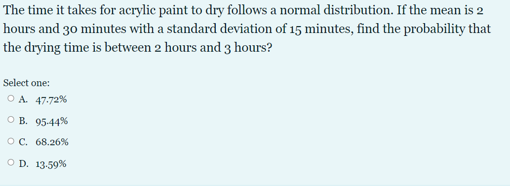 The time it takes for acrylic paint to dry follows a normal distribution. If the mean is 2
hours and 30 minutes with a standard deviation of 15 minutes, find the probability that
the drying time is between 2 hours and 3 hours?
Select one:
O A. 47.72%
ОВ. 95-44%
O C. 68.26%
O D. 13.59%
