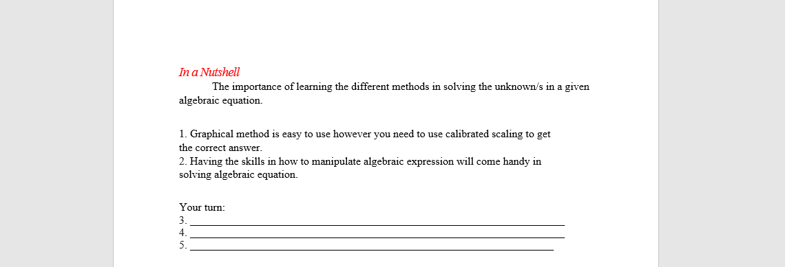 In a Nutshell
The importance of learning the different methods in solving the unknown/s in a given
algebraic equation.
1. Graphical method is easy to use however you need to use calibrated scaling to get
the correct answer.
2. Having the skills in how to manipulate algebraic expression will come handy in
solving algebraic equation.
Your turn:
4.
