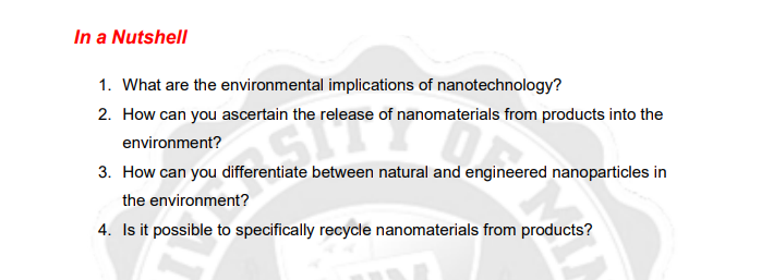 In a Nutshell
1. What are the environmental implications of nanotechnology?
2. How can you ascertain the release of nanomaterials from products into the
environment?
3. How can you differentiate between natural and engineered nanoparticles in
the environment?
4. Is it possible to specifically recycle nanomaterials from products?

