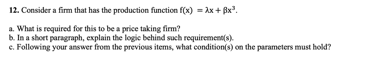 12. Consider a firm that has the production function f(x) = λx + βx3.
a. What is required for this to be a price taking firm?
b. In a short paragraph, explain the logic behind such requirement(s).
c. Following your answer from the previous items, what condition(s) on the parameters must hold?