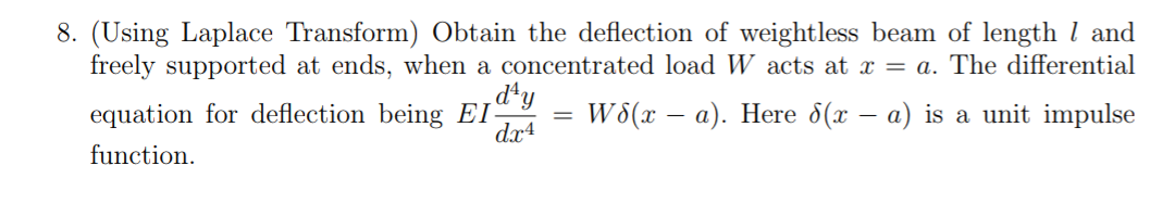 8. (Using Laplace Transform) Obtain the deflection of weightless beam of length 1 and
freely supported at ends, when a concentrated load W acts at x = a. The differential
W8(x − a). Here 8(x − a) is a unit impulse
equation for deflection being EI
function.
day
dx4
=