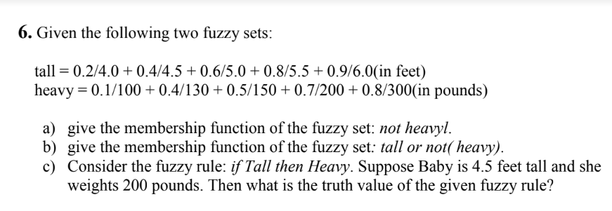 6. Given the following two fuzzy sets:
tall = 0.2/4.0 +0.4/4.5 +0.6/5.0 +0.8/5.5+0.9/6.0(in feet)
heavy = 0.1/100 +0.4/130 +0.5/150 +0.7/200+ 0.8/300(in pounds)
a) give the membership function of the fuzzy set: not heavyl.
b) give the membership function of the fuzzy set: tall or not(heavy).
c) Consider the fuzzy rule: if Tall then Heavy. Suppose Baby is 4.5 feet tall and she
weights 200 pounds. Then what is the truth value of the given fuzzy rule?