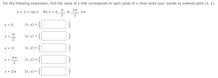 For the following expression, find the value of y that corresponds to each value of x, then write your results as ordered pairs (x, y).
37
y = 2 + cos x
for x = 0, 4,
2
X = 0
(x, y) =
X =
2
(х, у) %3
X = TT
(х, у) %3D
X =
(х, у) %3D
x = 27
(x, y) =
