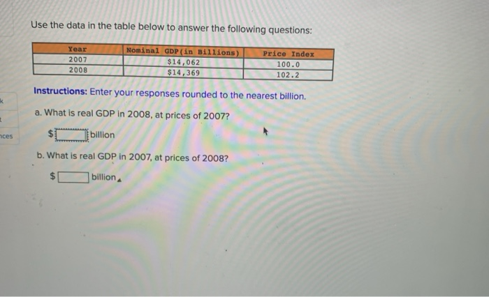 Use the data in the table below to answer the following questions:
Nominal GDP (in Billions)
$14,062
$14,369
Year
Price Index
2007
100.0
2008
102.2
Instructions: Enter your responses rounded to the nearest billion.
a. What is real GDP in 2008, at prices of 2007?
billon
b. What is real GDP in 2007, at prices of 2008?
billion

