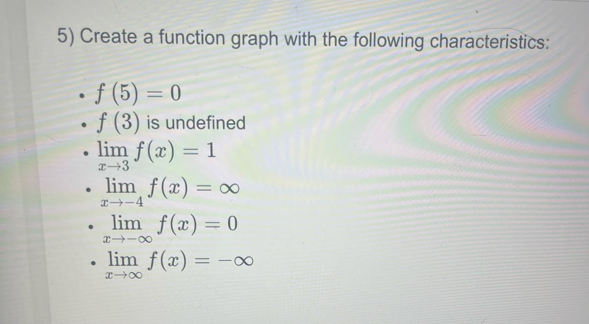 5) Create a function graph with the following characteristics:
• f (5)= 0
• f (3) is undefined
●
●
●
lim f(x) = 1
x 3
●
lim f(x) = x
x→-4
lim_ f(x) = 0
X118
lim f(x) = -∞
x→∞