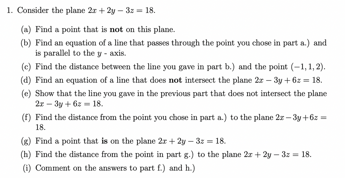 1. Consider the plane 2x + 2y — 3z = 18.
(a) Find a point that is not on this plane.
(b) Find an equation of a line that passes through the point you chose in part a.) and
is parallel to the y - axis.
(c) Find the distance between the line you gave in part b.) and the point (−1,1,2).
(d) Find an equation of a line that does not intersect the plane 2x − 3y + 6z
18.
(e) Show that the line you gave in the previous part that does not intersect the plane
2x - 3y + 6z = 18.
(f) Find the distance from the point you chose in part a.) to the plane 2x − 3y+6z
18.
=
(g) Find a point that is on the plane 2x + 2y - 3z
(h) Find the distance from the point in part g.) to the plane 2x + 2y − 3z = 18.
(i) Comment on the answers to part f.) and h.)
-
18.
=
