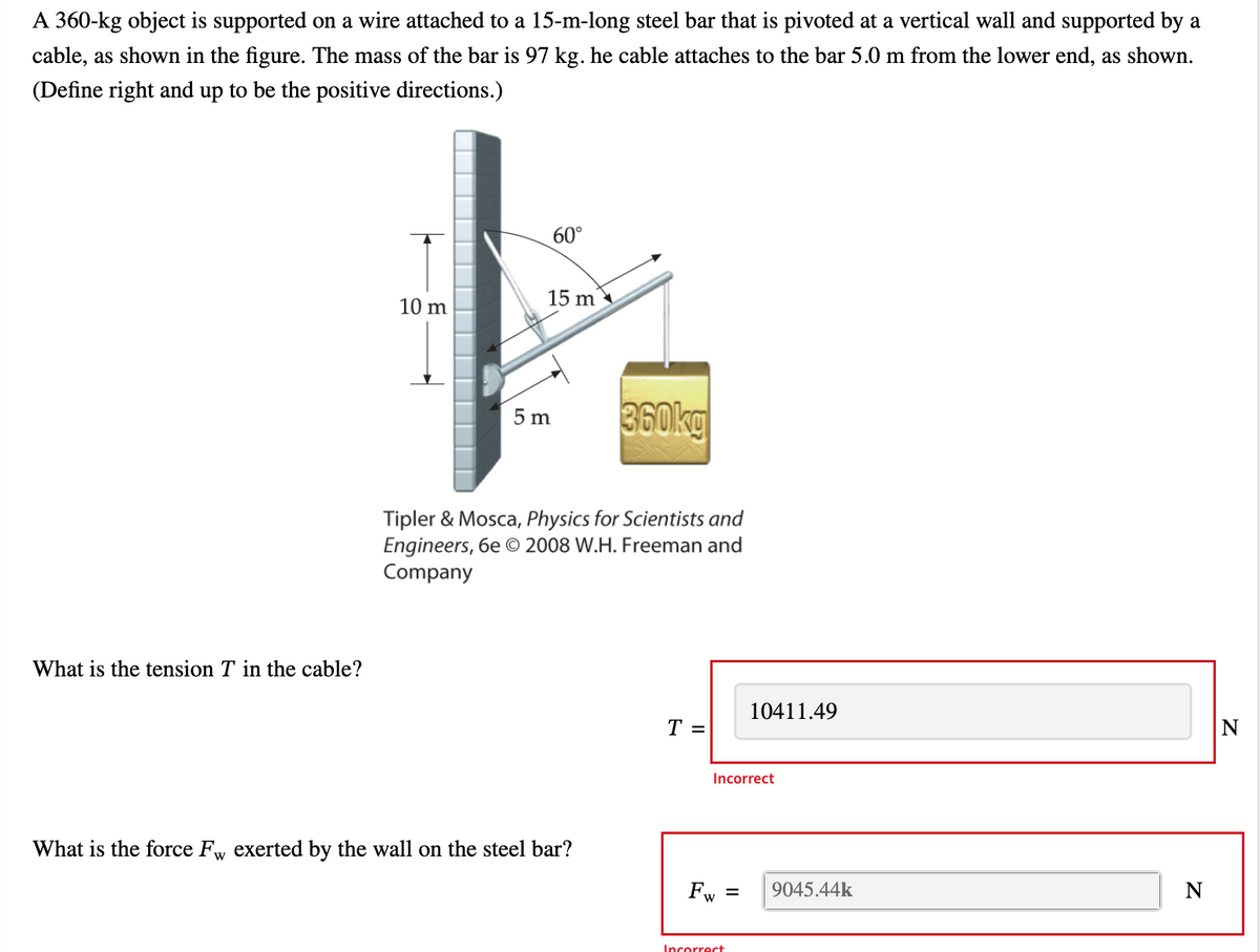 A 360-kg object is supported on a wire attached to a 15-m-long steel bar that is pivoted at a vertical wall and supported by a
cable, as shown in the figure. The mass of the bar is 97 kg. he cable attaches to the bar 5.0 m from the lower end, as shown.
(Define right and up to be the positive directions.)
What is the tension T in the cable?
10 m
60°
15 m
5 m
360kg
Tipler & Mosca, Physics for Scientists and
Engineers, 6e © 2008 W.H. Freeman and
Company
What is the force Fw exerted by the wall on the steel bar?
T =
Incorrect
Fw
10411.49
= 9045.44k
Incorrect
N
N