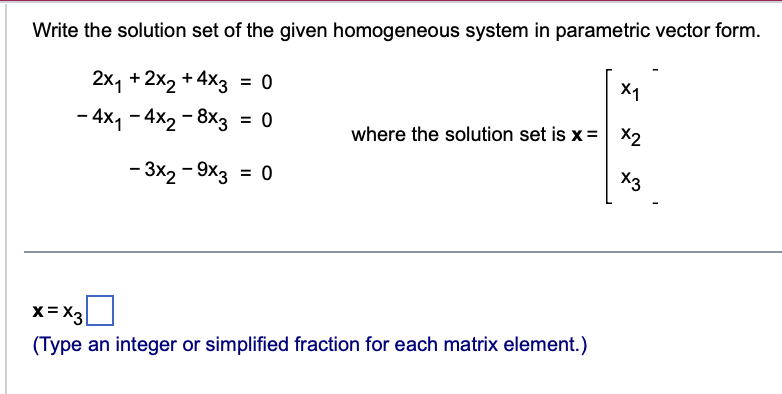 Write the solution set of the given homogeneous system in parametric vector form.
2x₁ + 2x₂ + 4x3 = 0
- 4x₁ - 4x2 - 8x3 = 0
- 3x2 - 9x3 = 0
X1
where the solution set is x = x₂
x3
x=X3
(Type an integer or simplified fraction for each matrix element.)