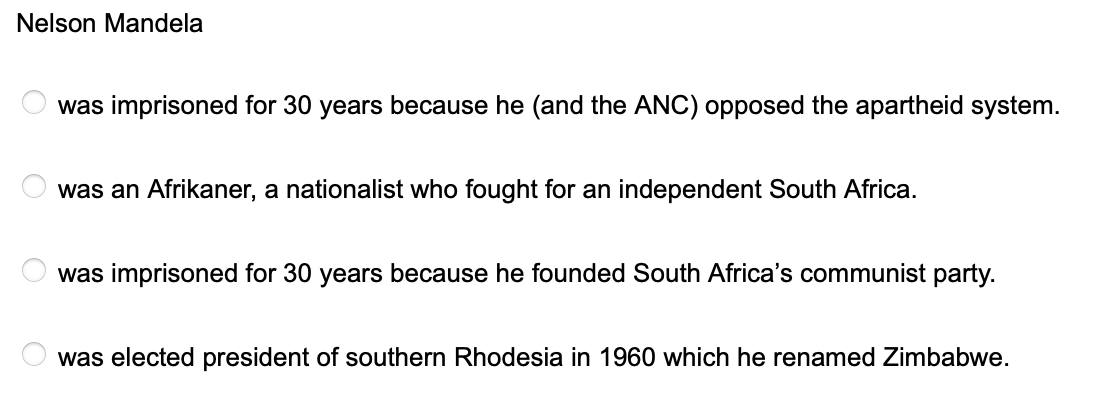 Nelson Mandela
O
was imprisoned for 30 years because he (and the ANC) opposed the apartheid system.
was an Afrikaner, a nationalist who fought for an independent South Africa.
was imprisoned for 30 years because he founded South Africa's communist party.
was elected president of southern Rhodesia in 1960 which he renamed Zimbabwe.