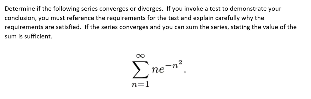 Determine if the following series converges or diverges. If you invoke a test to demonstrate your
conclusion, you must reference the requirements for the test and explain carefully why the
requirements are satisfied. If the series converges and you can sum the series, stating the value of the
sum is sufficient.
Σne-n²
n=1