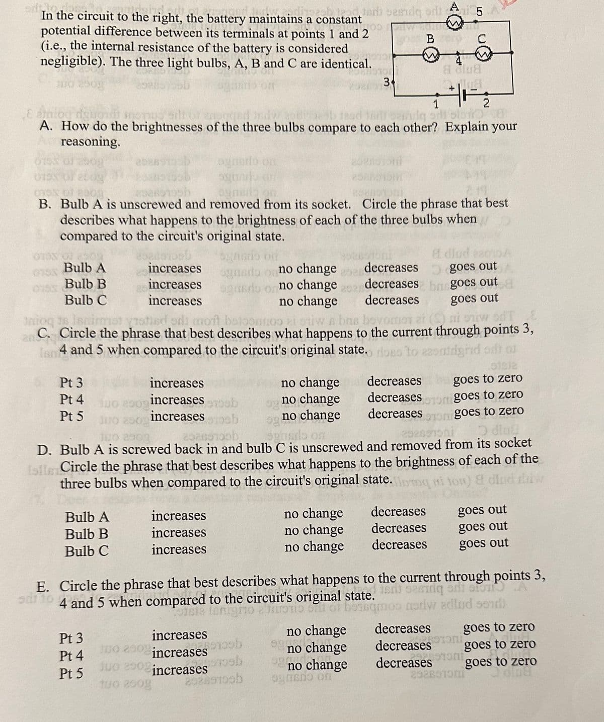 dispeab tead
In the circuit to the right, the battery maintains a constant
potential difference between its terminals at points 1 and 2
(i.e., the internal resistance of the battery is considered
negligible). The three light bulbs, A, B and C are identical.
1010
100 250g
1
cardig sdi blog a
A. How do the brightnesses of the three bulbs compare to each other? Explain your
reasoning.
OTOX OF 2509
03
Bulb A
Bulb B
Bulb C
of 290g
0153 of 2009
019x of 8909
320Bil
80880
B. Bulb A is unscrewed and removed from its socket. Circle the phrase that best
describes what happens to the brightness of each of the three bulbs when
compared to the circuit's original state.
0153
Pt 3
increases
Pt 4 do 200 increases
Pt 5
increases
increases
increases
increases
Adjud 22012
goes out
decreases
decreases bagoes out
decreases
goes out
B
Inioq ts Isnin
tisd odi moit beloontoo ai stiw a bns bovomon et (S) ni ouw od
C. Circle the phrase that best describes what happens to the current through points 3,
4 and 5 when compared to the circuit's original state.
Bulb A
Bulb B
Bulb C
ogmario on
aytind
Pt 3
Pt 4
Pt 5
increases
increases
increases
od terb sesidq od 5
ODWOW
B C
bis
8 dlua
12118
+
agristio of
ogneria on no change
ogando or no change a
no change
b
ob
3+
no change
no change
og
no change
og ho
senado on
2086 ob
300 250
oon goes to zero
249)
D diu
300 2902
292897oni
D. Bulb A is screwed back in and bulb C is unscrewed and removed from its socket
Islle Circle the phrase that best describes what happens to the brightness of each of the
three bulbs when compared to the circuit's original state.
23
a dlud daiw
no change
no change
no change
increases
300 290% increases b
juo 2908 increases
soosb
Tuo 200g
20289109b
no change
oso to
so
9300d
no change
no chan
no change
ogradio on
to assutrighid odt of
decreases
decreases
decreases
goes to zero
Sotom goes to zero
E. Circle the phrase that best describes what happens to the current through points 3,
adrto
4 and 5 when compared to the circuit's original state, si saging and store
steia lenigito a'iuotio sull of
asdw adlud sond)
decreases
decreases
decreases
goes out
goes out
goes out
decreases
decreases oni
decreases on
2928610
goes to zero
goes to zero
goes to zero
