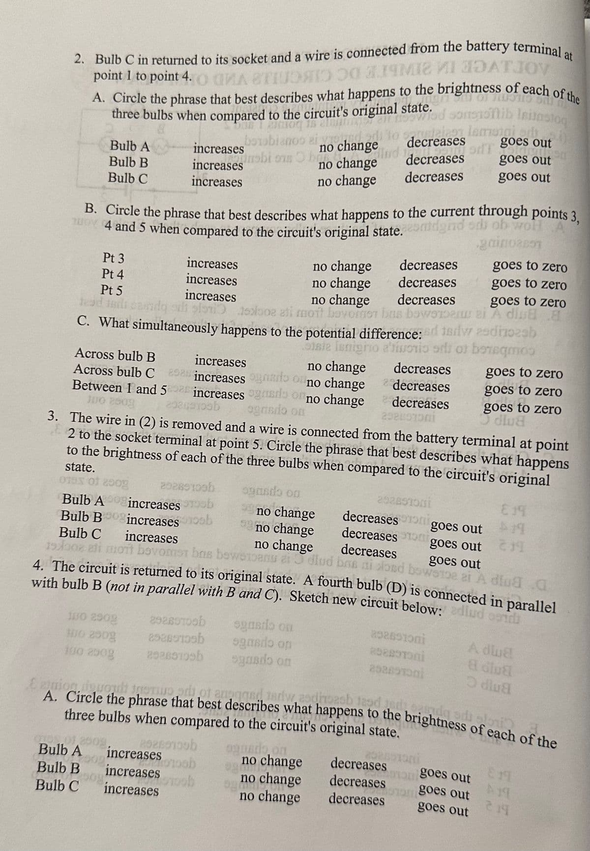 2. Bulb C in returned to its socket and a wire is connected from the battery terminal a
по од алчика И ЗАТЈОУ
of each of the
point 1 to point 4.
A. Circle the phrase that best describes what happens to the brig
three bulbs when compared to the circuit's original state.
mgn
B. Circle the phrase that best describes what happens to the current through points 3,
04 and 5 when compared to the circuit's original state.comidend od obwohl A
gainoast
Bulb A
Bulb B
Bulb C
Pt 3
Pt 4
Pt 5
increases
increases
increases
tead indicando si sono
no change
no change
decreases
decreases
goes to zero
goes to zero
no change
decreases
goes to zero
solo ati moft bevoren bus bewoners ei A dlua a
C. What simultaneously happens to the potential difference: 18dwadnozab
Siste Isnigno ativorio orb of borsqmos
Across bulb B
increases
Across bulb C 290an increases ondo o no change
no change decreases
Between 1 and 52020 increases gads on no change
292691096
ogradio on
decreases
decreases
202401001
100 2509
3. The wire in (2) is removed and a wire is connected from the battery terminal at point
2 to the socket terminal at point 5. Circle the phrase that best describes what happens
to the brightness of each of the three bulbs when compared to the circuit's original
state.
0193 of 2008
Bulb Aincreases
292891096
Bulb Boog increases
Bulb C increases
19/02 ati mont bovomst
4. The circuit is returned to its original state. A fourth bulb (D) is connected in parallel
with bulb B (not in parallel with B and C). Sketch new circuit below: adlud gen
JUO 2909
300 290g
100 2509
Bulb A
Bulb B
Bulb C
OF
1 glasog is elowiod sonstoflib leitastog
increases berobianos ei no change to decreases lesini ch
decreases
unabi ons ber
Ball
T Boes out
stampilan
goes out
increases
no change
decreases
increases
no change
decreases
goes out
,00 109
20289100
decreases on goes out
decreases oni
decreases
goes out
goes out
bns
omst has bewerbang aidlud bos ni load bowerge at A dluga
bewer
29280700b
252897596
202891096
increases
increases
increases
ob
b
b
oooh
ogasdo on
99 no change
99 no change
no change
sgasdo on
sgnado on
ognado on
sidq adi slo
E ataion, dopoult tomrood of anogged, terw zodiroasb tapd tedy
A. Circle the phrase that best describes what happens to the brightness of each of the
three bulbs when compared to the circuit's original state.
20280100b
ob
ognado on
no change
2926510ni
2582STONI
292691901
no change
no change
goes to zero
goes to zero
fo
goes to zero
dlua
292051ani
oon goes out
om goes out
goes out
decreases
decreases
decreases
E19
19
19
A dlua
a dua
Odlua
£19
A19
214