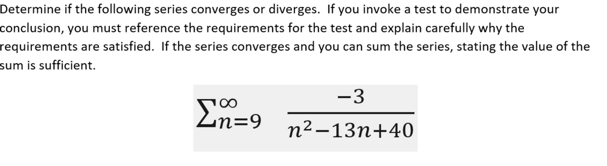 Determine if the following series converges or diverges. If you invoke a test to demonstrate your
conclusion, you must reference the requirements for the test and explain carefully why the
requirements are satisfied. If the series converges and you can sum the series, stating the value of the
sum is sufficient.
Σn=9
-3
n²-13n+40