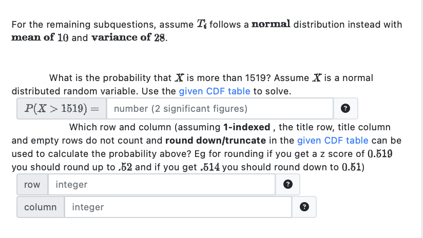 For the remaining subquestions, assume T follows a normal distribution instead with
mean of 10 and variance of 28.
What is the probability that is more than 1519? Assume is a normal
distributed random variable. Use the given CDF table to solve.
P(X> 1519) =
number (2 significant figures)
?
Which row and column (assuming 1-indexed, the title row, title column
and empty rows do not count and round down/truncate in the given CDF table can be
used to calculate the probability above? Eg for rounding if you get a z score of 0.519
you should round up to.52 and if you get ,514 you should round down to 0.51)
row integer
?
column
integer
?