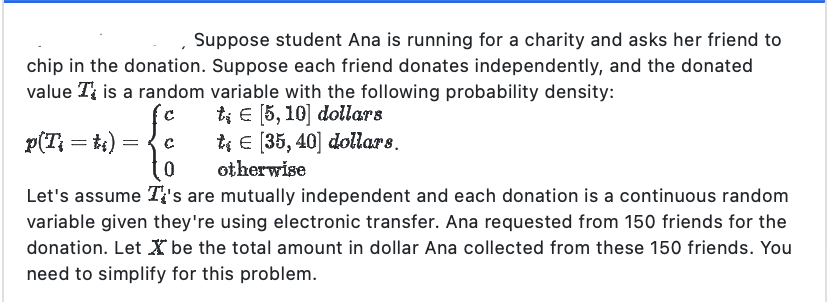 Suppose student Ana is running for a charity and asks her friend to
chip in the donation. Suppose each friend donates independently, and the donated
value T is a random variable with the following probability density:
te [5, 10] dollars
C
t€ [35, 40] dollars.
0
otherwise
Let's assume It's are mutually independent and each donation is a continuous random
variable given they're using electronic transfer. Ana requested from 150 friends for the
donation. Let X be the total amount in dollar Ana collected from these 150 friends. You
need to simplify for this problem.
p(T} = t₁) :
=