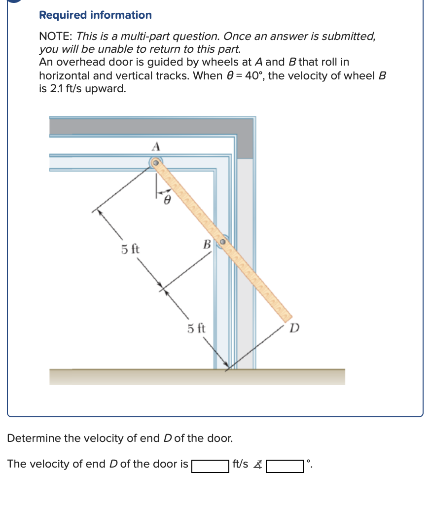 Required information
NOTE: This is a multi-part question. Once an answer is submitted,
you will be unable to return to this part.
An overhead door is guided by wheels at A and B that roll in
horizontal and vertical tracks. When 0= 40°, the velocity of wheel B
is 2.1 ft/s upward.
5 ft
A
B
5 ft
Determine the velocity of end D of the door.
The velocity of end D of the door is
DIVIDIDO
ft/s
D