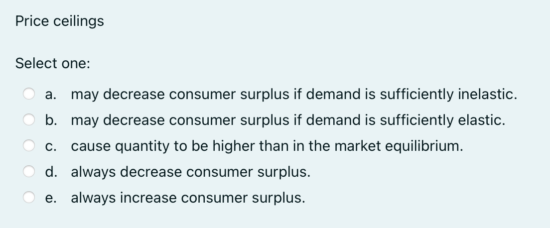 Price ceilings
Select one:
a. may decrease consumer surplus if demand is sufficiently inelastic.
b. may decrease consumer surplus if demand is sufficiently elastic.
C. cause quantity to be higher than in the market equilibrium.
d. always decrease consumer surplus.
e. always increase consumer surplus.
