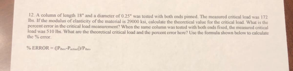 12. A column of length 18" and a diameter of 0.25" was tested with both ends pinned. The measured critical load was 172
Ibs. If the modulus of elasticity of the material is 29000 ksi, calculate the theoretical value for the critical load. What is the
percent error in the critical load measurement? When the same column was tested with both ends fixed, the measured critical
load was 510 lbs. What are the theoretical critical load and the percent error here? Use the formula shown below to calculate
the % error.
% ERROR = ((Ptheo-Pactual)/Ptheo
