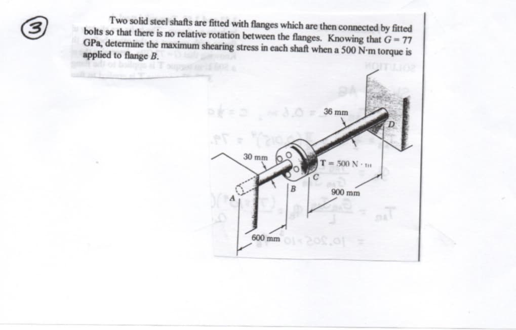 Two solid steel shafts are fitted with flanges which are then connected by fitted
bolts so that there is no relative rotation between the flanges. Knowing that G= 77
GPa, determine the maximum shearing stress in each shaft when a 500 N-m torque is
applied to flange B.
(3
3.0
36 mm
30 mm
T= 500 N · 1
C
900 mm
600 mm 2os.of
